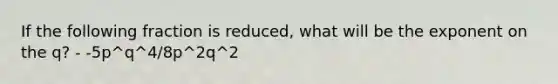 If the following fraction is reduced, what will be the exponent on the q? - -5p^q^4/8p^2q^2