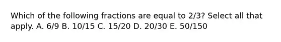 Which of the following fractions are equal to 2/3? Select all that apply. A. 6/9 B. 10/15 C. 15/20 D. 20/30 E. 50/150