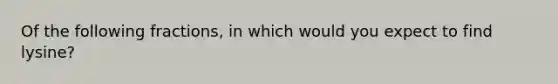 Of the following fractions, in which would you expect to find lysine?