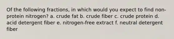 Of the following fractions, in which would you expect to find non-protein nitrogen? a. crude fat b. crude fiber c. crude protein d. acid detergent fiber e. nitrogen-free extract f. neutral detergent fiber