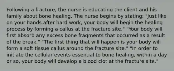 Following a fracture, the nurse is educating the client and his family about bone healing. The nurse begins by stating: "Just like on your hands after hard work, your body will begin the healing process by forming a callus at the fracture site." "Your body will first absorb any excess bone fragments that occurred as a result of the break." "The first thing that will happen is your body will form a soft tissue callus around the fracture site." "In order to initiate the cellular events essential to bone healing, within a day or so, your body will develop a blood clot at the fracture site."