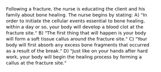 Following a fracture, the nurse is educating the client and his family about bone healing. The nurse begins by stating: A) "In order to initiate the cellular events essential to bone healing, within a day or so, your body will develop a blood clot at the fracture site." B) "The first thing that will happen is your body will form a soft tissue callus around the fracture site." C) "Your body will first absorb any excess bone fragments that occurred as a result of the break." D) "Just like on your hands after hard work, your body will begin the healing process by forming a callus at the fracture site."