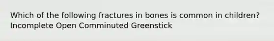 Which of the following fractures in bones is common in children? Incomplete Open Comminuted Greenstick