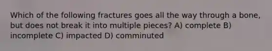 Which of the following fractures goes all the way through a bone, but does not break it into multiple pieces? A) complete B) incomplete C) impacted D) comminuted
