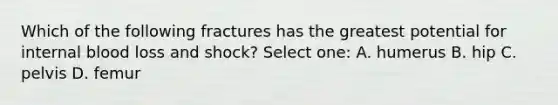 Which of the following fractures has the greatest potential for internal blood loss and shock? Select one: A. humerus B. hip C. pelvis D. femur