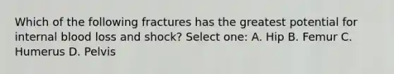 Which of the following fractures has the greatest potential for internal blood loss and shock? Select one: A. Hip B. Femur C. Humerus D. Pelvis