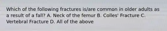 Which of the following fractures is/are common in older adults as a result of a fall? A. Neck of the femur B. Colles' Fracture C. Vertebral Fracture D. All of the above