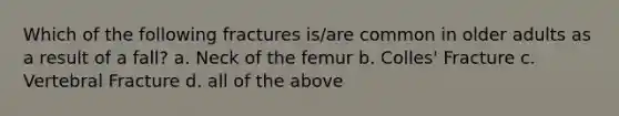 Which of the following fractures is/are common in older adults as a result of a fall? a. Neck of the femur b. Colles' Fracture c. Vertebral Fracture d. all of the above