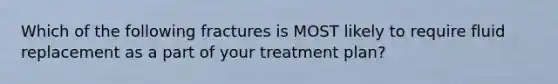 Which of the following fractures is MOST likely to require fluid replacement as a part of your treatment​ plan?