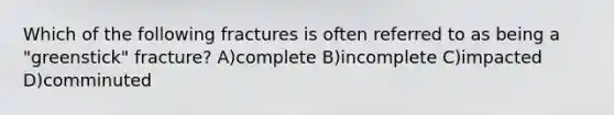 Which of the following fractures is often referred to as being a "greenstick" fracture? A)complete B)incomplete C)impacted D)comminuted