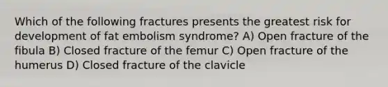 Which of the following fractures presents the greatest risk for development of fat embolism syndrome? A) Open fracture of the fibula B) Closed fracture of the femur C) Open fracture of the humerus D) Closed fracture of the clavicle