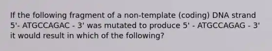 If the following fragment of a non-template (coding) DNA strand 5'- ATGCCAGAC - 3' was mutated to produce 5' - ATGCCAGAG - 3' it would result in which of the following?