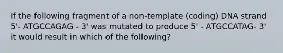 If the following fragment of a non-template (coding) DNA strand 5'- ATGCCAGAG - 3' was mutated to produce 5' - ATGCCATAG- 3' it would result in which of the following?