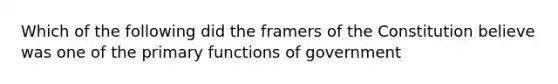 Which of the following did the framers of the Constitution believe was one of the primary functions of government