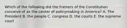 Which of the following did the framers of the Constitution conceive of as the center of policymaking in America? A. The President B. the people C. congress D. the courts E. the supreme court