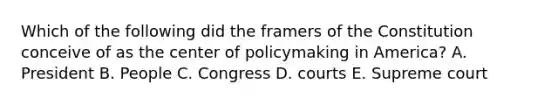 Which of the following did the framers of the Constitution conceive of as the center of policymaking in America? A. President B. People C. Congress D. courts E. Supreme court