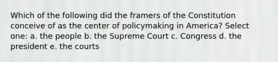 Which of the following did the framers of the Constitution conceive of as the center of policymaking in America? Select one: a. the people b. the Supreme Court c. Congress d. the president e. the courts