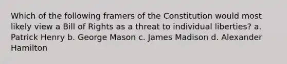 Which of the following framers of the Constitution would most likely view a Bill of Rights as a threat to individual liberties? a. Patrick Henry b. George Mason c. James Madison d. Alexander Hamilton