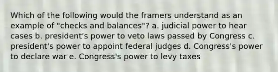 Which of the following would the framers understand as an example of "checks and balances"? a. judicial power to hear cases b. president's power to veto laws passed by Congress c. president's power to appoint federal judges d. Congress's power to declare war e. Congress's power to levy taxes