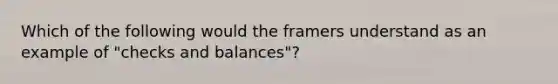 Which of the following would the framers understand as an example of "checks and balances"?