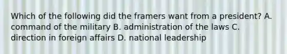 Which of the following did the framers want from a president? A. command of the military B. administration of the laws C. direction in foreign affairs D. national leadership