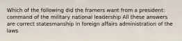 Which of the following did the framers want from a president: command of the military national leadership All these answers are correct statesmanship in foreign affairs administration of the laws