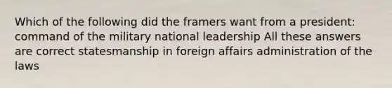 Which of the following did the framers want from a president: command of the military national leadership All these answers are correct statesmanship in foreign affairs administration of the laws