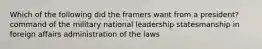 Which of the following did the framers want from a president? command of the military national leadership statesmanship in foreign affairs administration of the laws