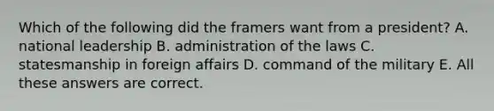 Which of the following did the framers want from a president? A. national leadership B. administration of the laws C. statesmanship in foreign affairs D. command of the military E. All these answers are correct.