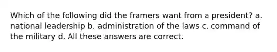 Which of the following did the framers want from a president? a. national leadership b. administration of the laws c. command of the military d. All these answers are correct.