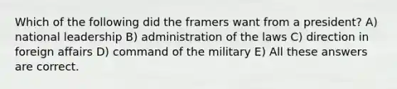 Which of the following did the framers want from a president? A) national leadership B) administration of the laws C) direction in foreign affairs D) command of the military E) All these answers are correct.