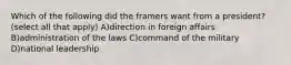 Which of the following did the framers want from a president? (select all that apply) A)direction in foreign affairs B)administration of the laws C)command of the military D)national leadership