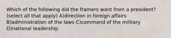 Which of the following did the framers want from a president? (select all that apply) A)direction in foreign affairs B)administration of the laws C)command of the military D)national leadership