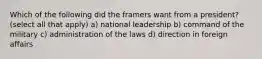 Which of the following did the framers want from a president? (select all that apply) a) national leadership b) command of the military c) administration of the laws d) direction in foreign affairs