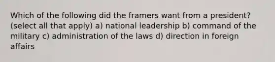 Which of the following did the framers want from a president? (select all that apply) a) national leadership b) command of the military c) administration of the laws d) direction in foreign affairs