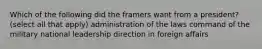 Which of the following did the framers want from a president? (select all that apply) administration of the laws command of the military national leadership direction in foreign affairs