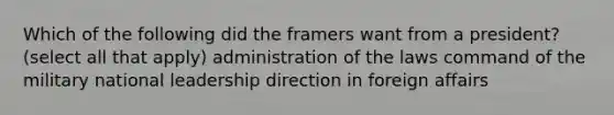 Which of the following did the framers want from a president? (select all that apply) administration of the laws command of the military national leadership direction in foreign affairs