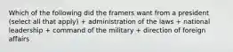 Which of the following did the framers want from a president (select all that apply) + administration of the laws + national leadership + command of the military + direction of foreign affairs