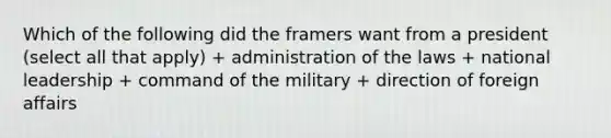 Which of the following did the framers want from a president (select all that apply) + administration of the laws + national leadership + command of the military + direction of foreign affairs