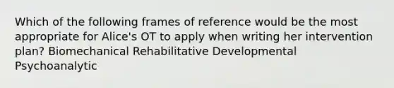 Which of the following frames of reference would be the most appropriate for Alice's OT to apply when writing her intervention plan? Biomechanical Rehabilitative Developmental Psychoanalytic