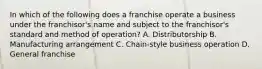 In which of the following does a franchise operate a business under the franchisor's name and subject to the franchisor's standard and method of operation? A. Distributorship B. Manufacturing arrangement C. Chain-style business operation D. General franchise