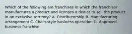 Which of the following are franchises in which the franchisor manufactures a product and licenses a dealer to sell the product in an exclusive territory? A. Distributorship B. Manufacturing arrangement C. Chain-style business operation D. Approved business franchise