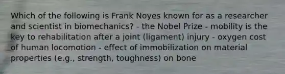 Which of the following is Frank Noyes known for as a researcher and scientist in biomechanics? - the Nobel Prize - mobility is the key to rehabilitation after a joint (ligament) injury - oxygen cost of human locomotion - effect of immobilization on material properties (e.g., strength, toughness) on bone