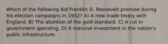 Which of the following did Franklin D. Roosevelt promise during his election campaigns in 1932? A) A new trade treaty with England. B) The abolition of the gold standard. C) A cut in government spending. D) A massive investment in the nation's public infrastructure.