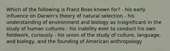 Which of the following is Franz Boas known for? - his early influence on Darwin's theory of natural selection - his understanding of environment and biology as insignificant in the study of human cultures - his inability ever to conduct his own fieldwork, curiously - his union of the study of culture, language, and biology, and the founding of American anthropology