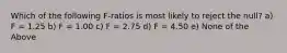 Which of the following F-ratios is most likely to reject the null? a) F = 1.25 b) F = 1.00 c) F = 2.75 d) F = 4.50 e) None of the Above