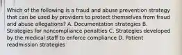 Which of the following is a fraud and abuse prevention strategy that can be used by providers to protect themselves from fraud and abuse allegations? A. Documentation strategies B. Strategies for noncompliance penalties C. Strategies developed by the medical staff to enforce compliance D. Patient readmission strategies