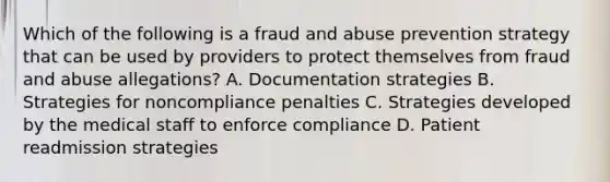 Which of the following is a fraud and abuse prevention strategy that can be used by providers to protect themselves from fraud and abuse allegations? A. Documentation strategies B. Strategies for noncompliance penalties C. Strategies developed by the medical staff to enforce compliance D. Patient readmission strategies