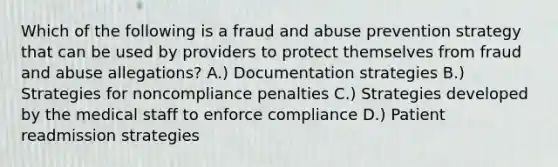 Which of the following is a fraud and abuse prevention strategy that can be used by providers to protect themselves from fraud and abuse allegations? A.) Documentation strategies B.) Strategies for noncompliance penalties C.) Strategies developed by the medical staff to enforce compliance D.) Patient readmission strategies