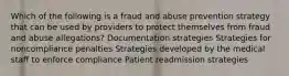 Which of the following is a fraud and abuse prevention strategy that can be used by providers to protect themselves from fraud and abuse allegations? Documentation strategies Strategies for noncompliance penalties Strategies developed by the medical staff to enforce compliance Patient readmission strategies